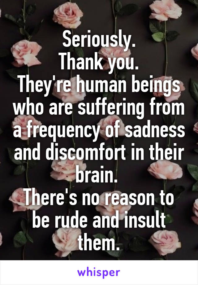 Seriously.
Thank you.
They're human beings who are suffering from a frequency of sadness and discomfort in their brain. 
There's no reason to be rude and insult them.
