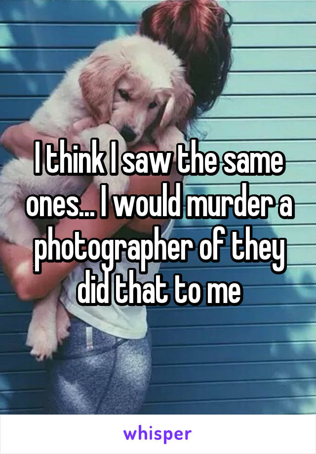 I think I saw the same ones... I would murder a photographer of they did that to me