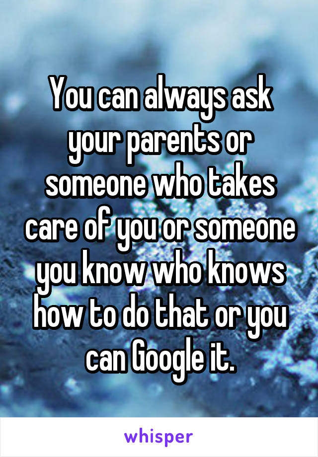 You can always ask your parents or someone who takes care of you or someone you know who knows how to do that or you can Google it.