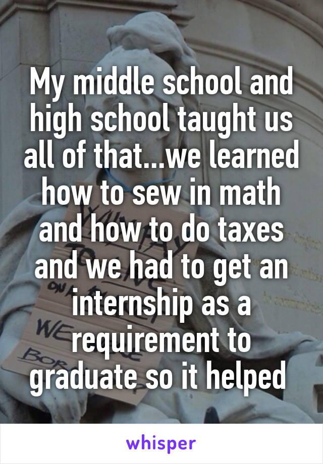 My middle school and high school taught us all of that...we learned how to sew in math and how to do taxes and we had to get an internship as a requirement to graduate so it helped 