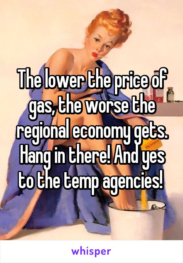 The lower the price of gas, the worse the regional economy gets. Hang in there! And yes to the temp agencies! 