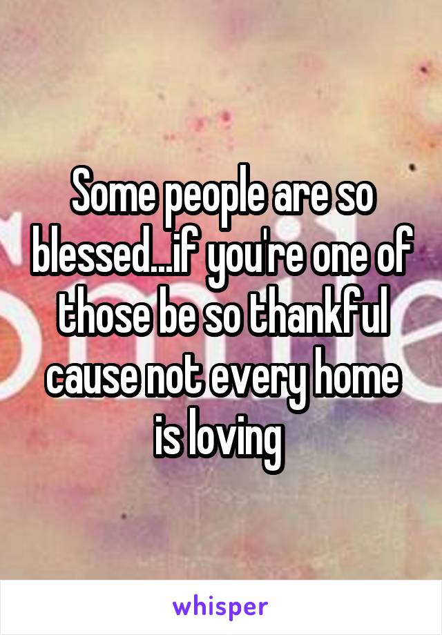 Some people are so blessed...if you're one of those be so thankful cause not every home is loving 
