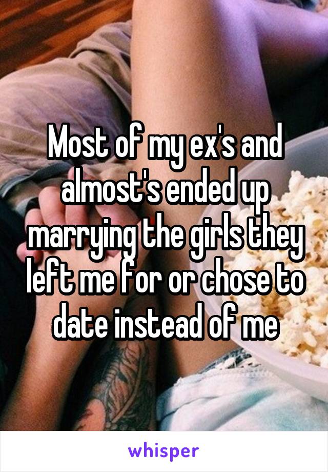 Most of my ex's and almost's ended up marrying the girls they left me for or chose to date instead of me