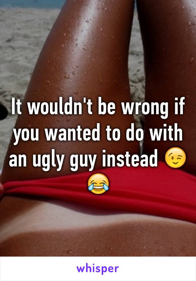 It wouldn't be wrong if you wanted to do with an ugly guy instead 😉😂