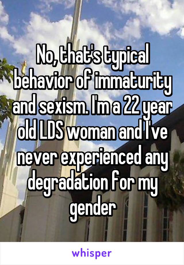 No, that's typical behavior of immaturity and sexism. I'm a 22 year old LDS woman and I've never experienced any degradation for my gender