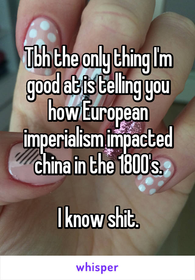 Tbh the only thing I'm good at is telling you how European imperialism impacted china in the 1800's.

I know shit.