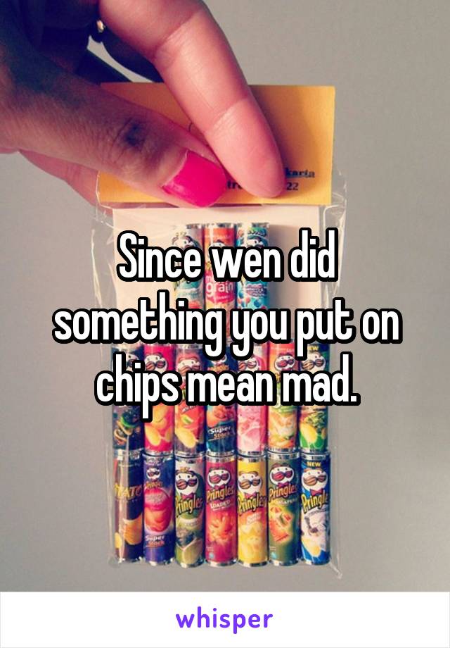 Since wen did something you put on chips mean mad.