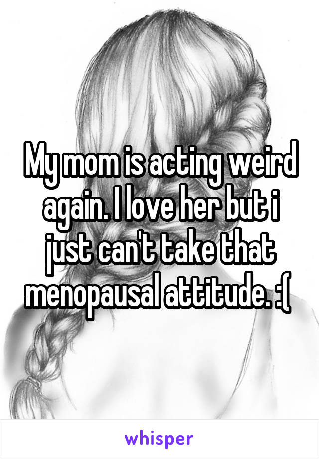 My mom is acting weird again. I love her but i just can't take that menopausal attitude. :( 