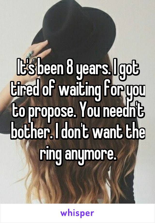 It's been 8 years. I got tired of waiting for you to propose. You needn't bother. I don't want the ring anymore.