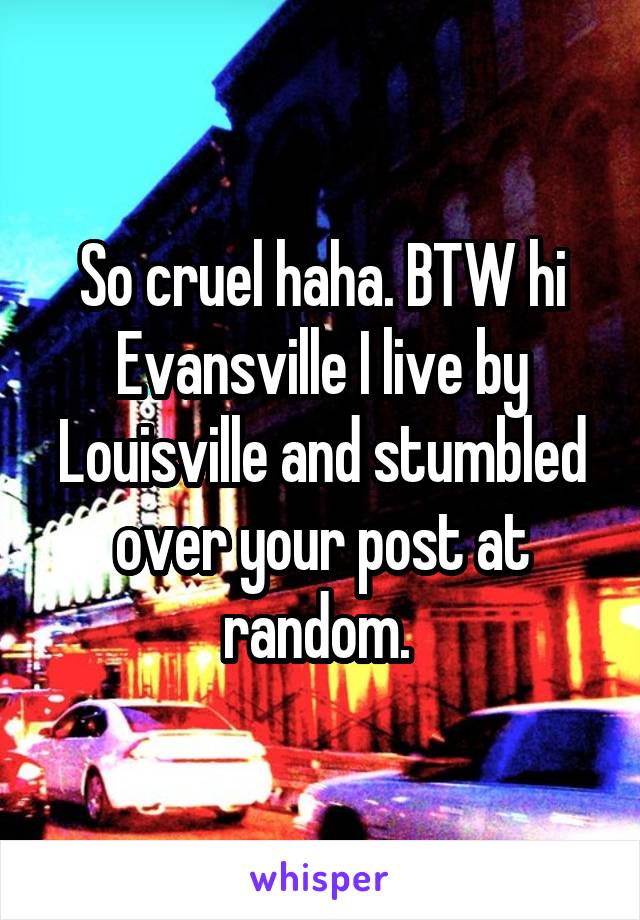 So cruel haha. BTW hi Evansville I live by Louisville and stumbled over your post at random. 