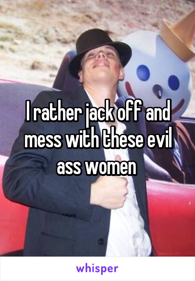 I rather jack off and mess with these evil ass women 