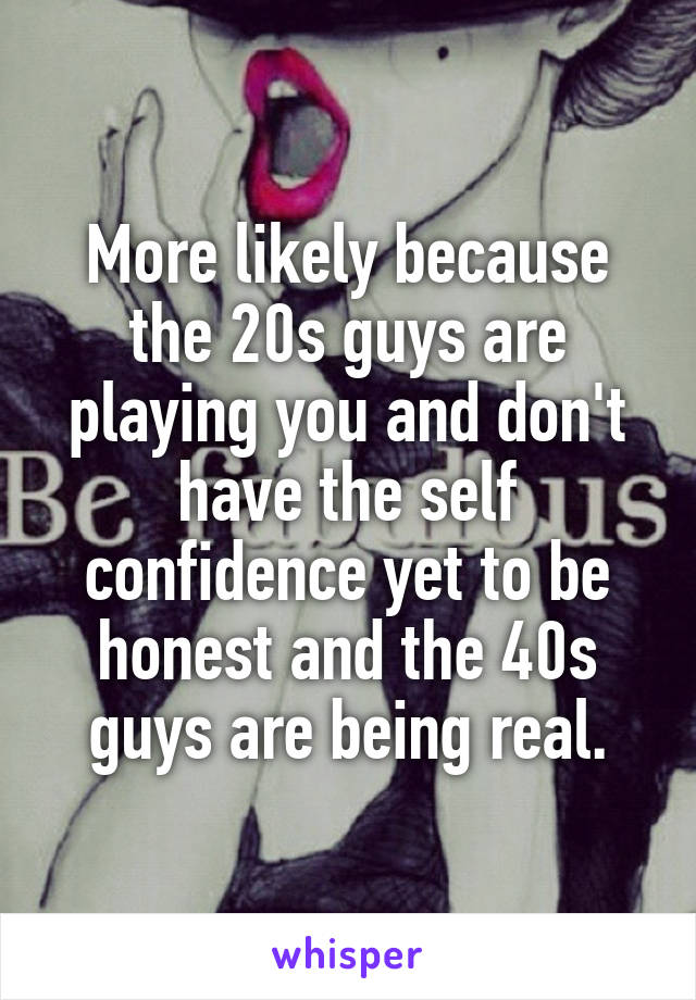 More likely because the 20s guys are playing you and don't have the self confidence yet to be honest and the 40s guys are being real.