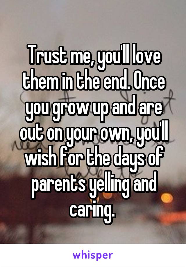 Trust me, you'll love them in the end. Once you grow up and are out on your own, you'll wish for the days of parents yelling and caring. 