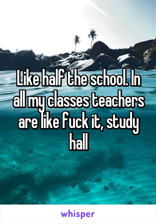 Like half the school. In all my classes teachers are like fuck it, study hall