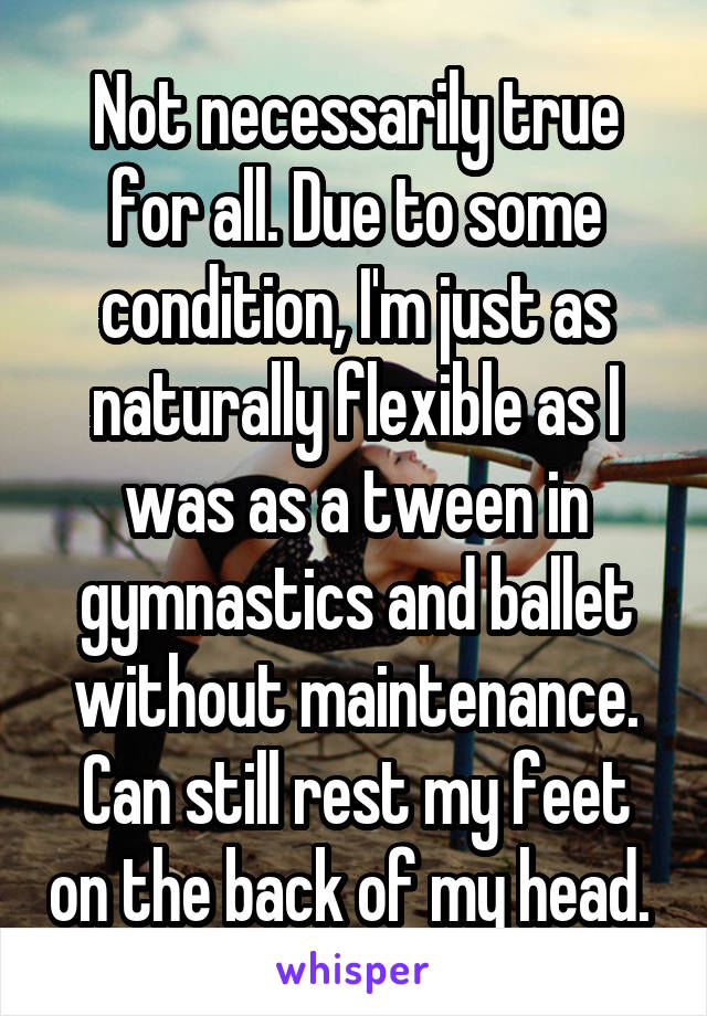 Not necessarily true for all. Due to some condition, I'm just as naturally flexible as I was as a tween in gymnastics and ballet without maintenance. Can still rest my feet on the back of my head. 