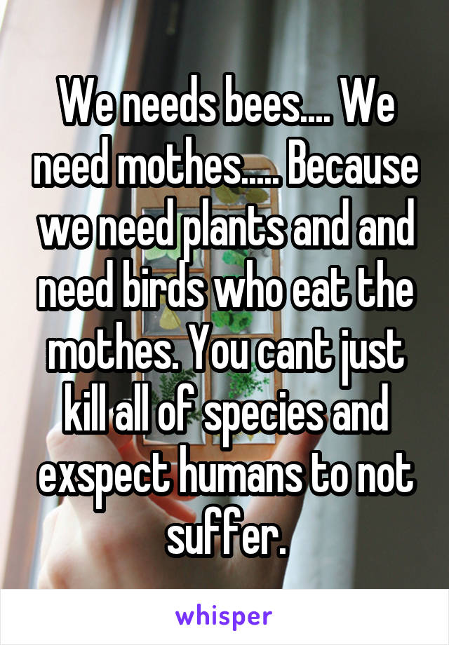 We needs bees.... We need mothes..... Because we need plants and and need birds who eat the mothes. You cant just kill all of species and exspect humans to not suffer.