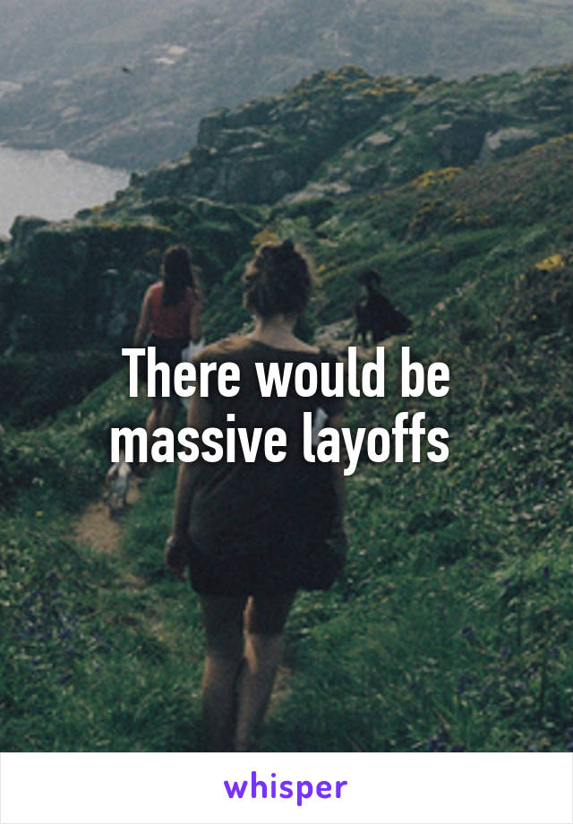 There would be massive layoffs 