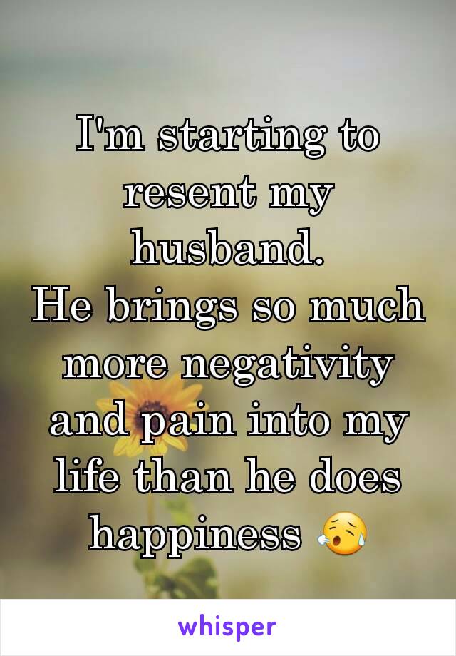 I'm starting to resent my husband.
He brings so much more negativity and pain into my life than he does happiness 😥