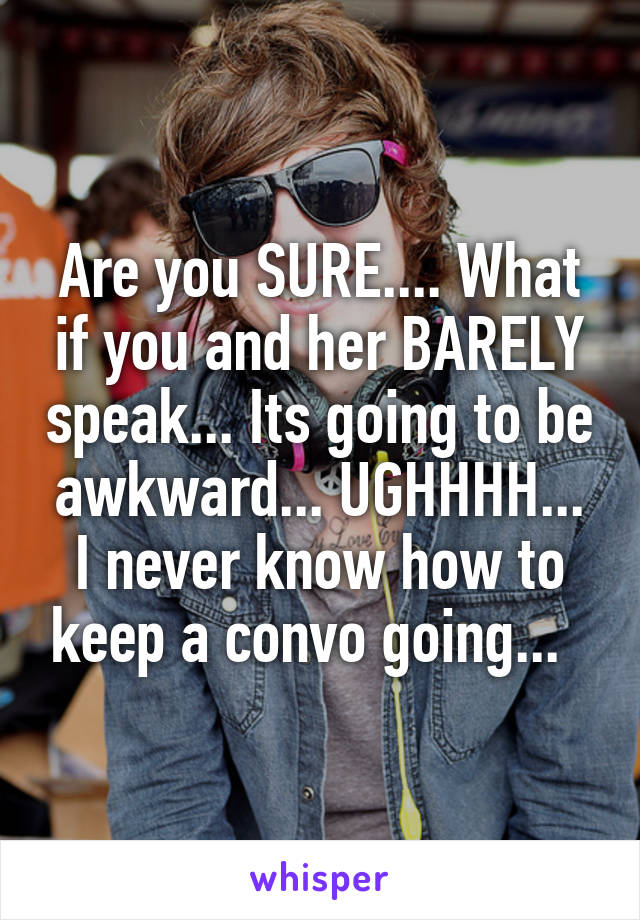 Are you SURE.... What if you and her BARELY speak... Its going to be awkward... UGHHHH... I never know how to keep a convo going...  