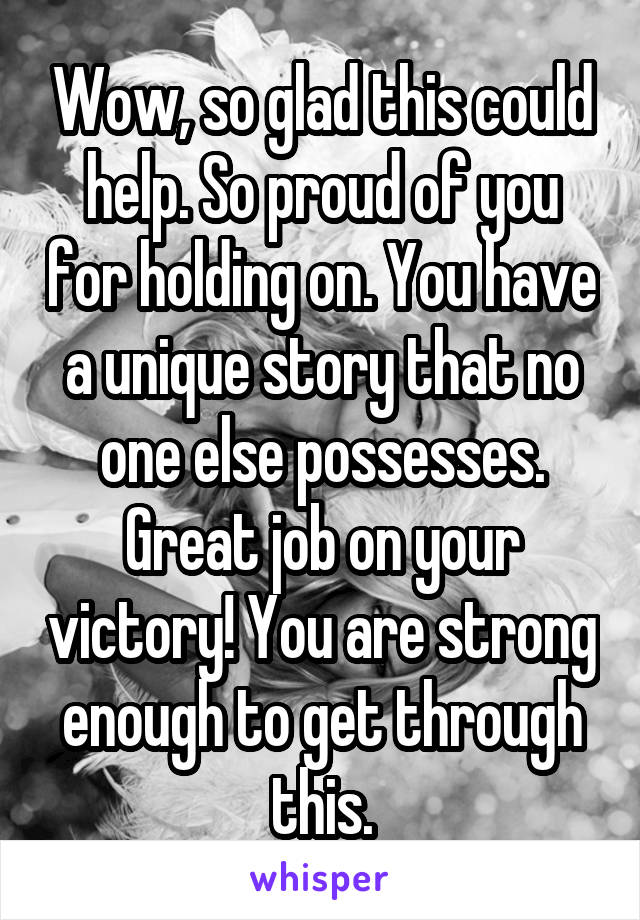 Wow, so glad this could help. So proud of you for holding on. You have a unique story that no one else possesses. Great job on your victory! You are strong enough to get through this.
