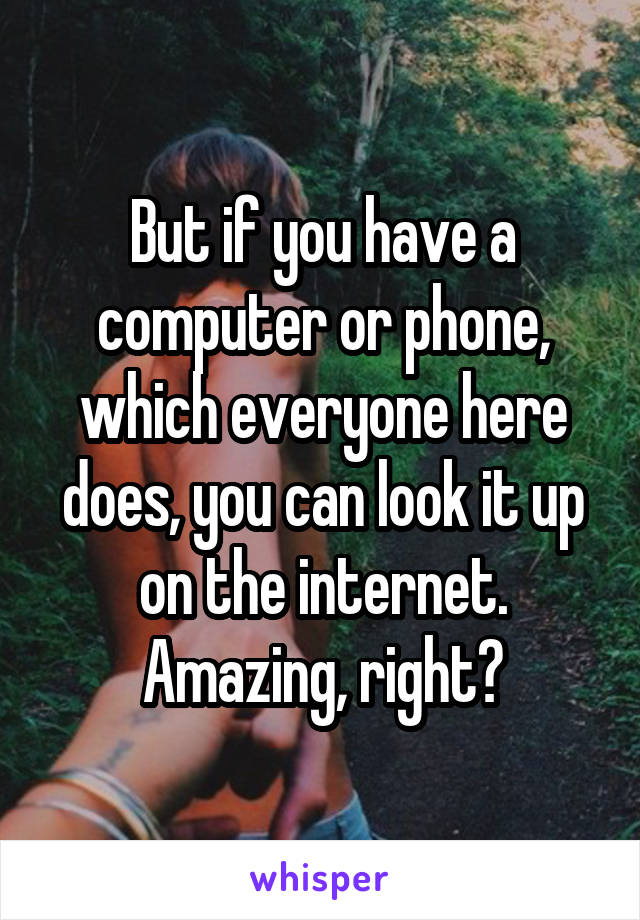 But if you have a computer or phone, which everyone here does, you can look it up on the internet. Amazing, right?