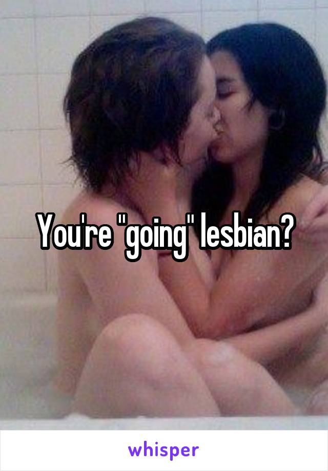 You're "going" lesbian?
