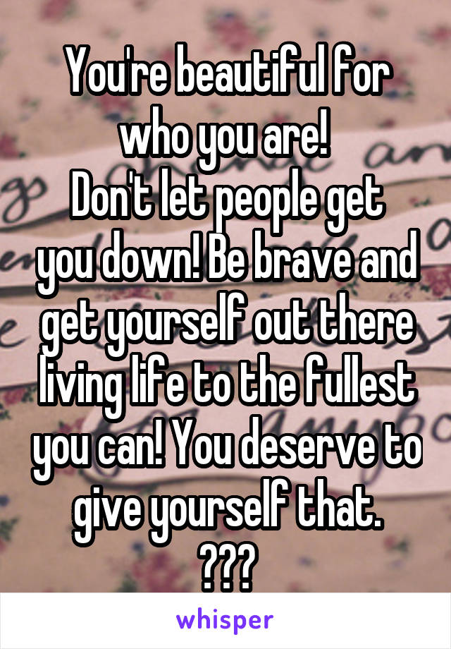 You're beautiful for who you are! 
Don't let people get you down! Be brave and get yourself out there living life to the fullest you can! You deserve to give yourself that.
☺☺☺