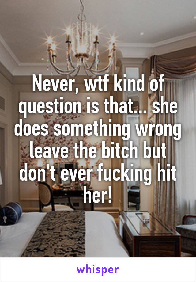 Never, wtf kind of question is that... she does something wrong leave the bitch but don't ever fucking hit her!