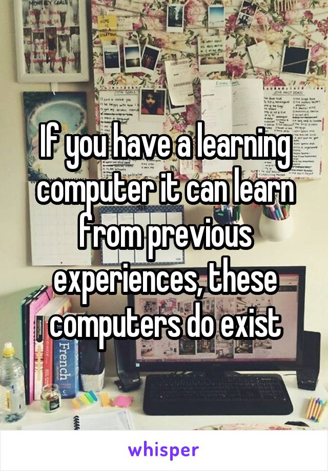 If you have a learning computer it can learn from previous experiences, these computers do exist