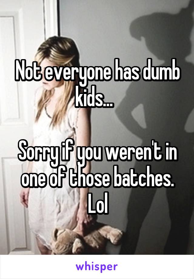 Not everyone has dumb kids...  

Sorry if you weren't in one of those batches. Lol