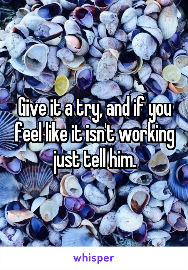 Give it a try, and if you feel like it isn't working just tell him.