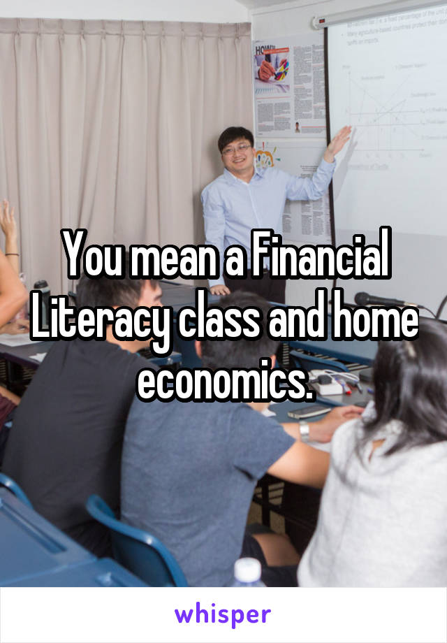 You mean a Financial Literacy class and home economics.