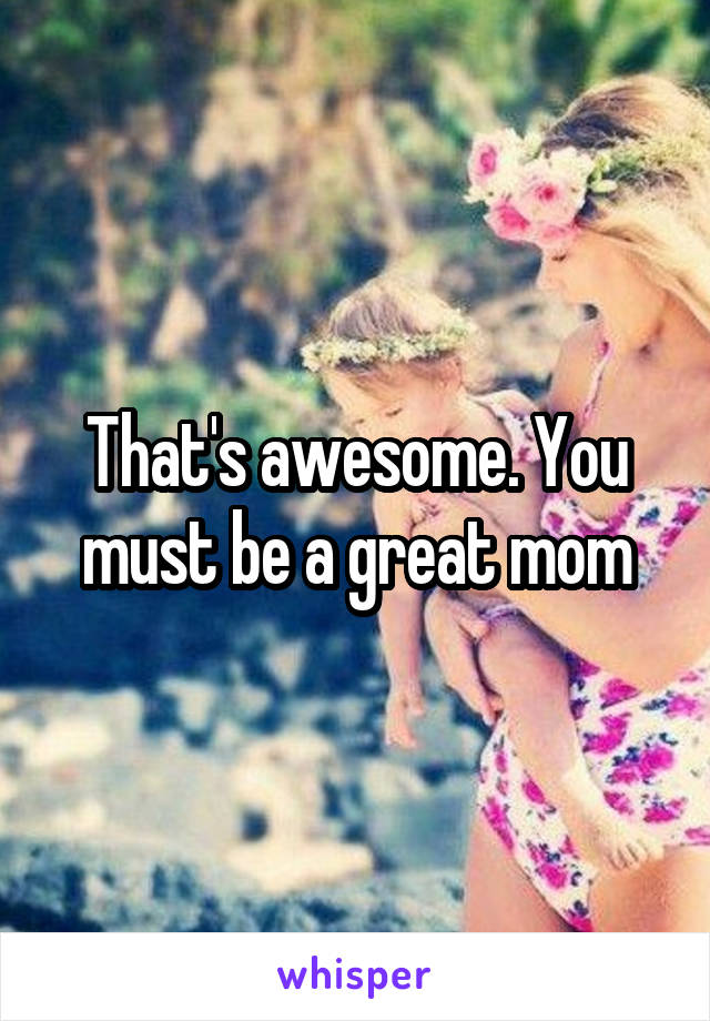 That's awesome. You must be a great mom