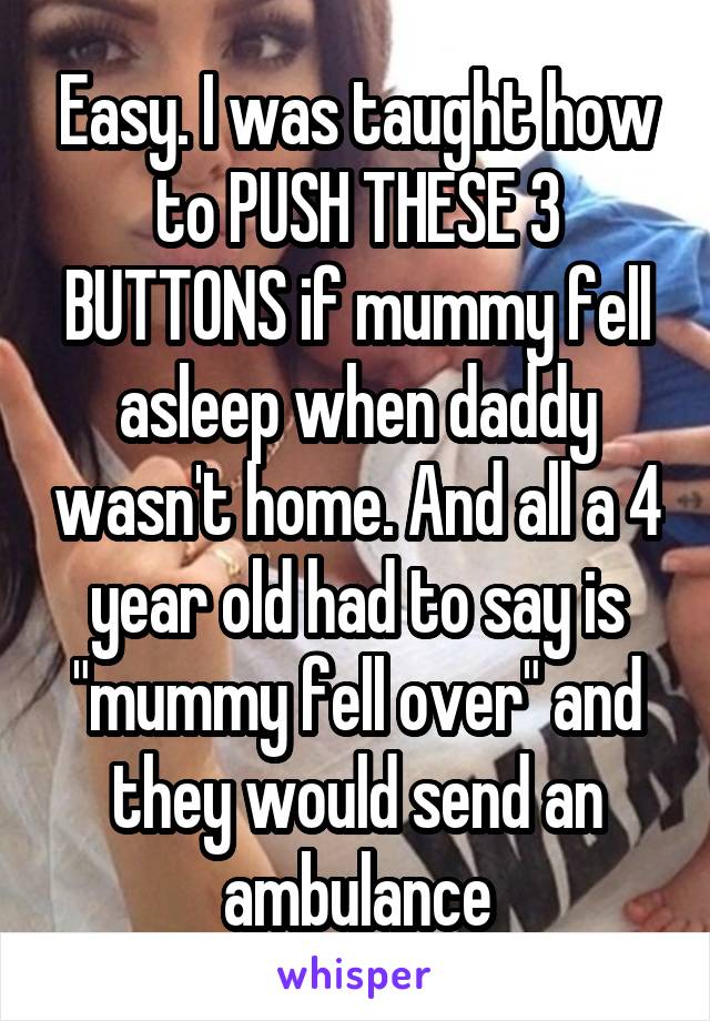 Easy. I was taught how to PUSH THESE 3 BUTTONS if mummy fell asleep when daddy wasn't home. And all a 4 year old had to say is "mummy fell over" and they would send an ambulance