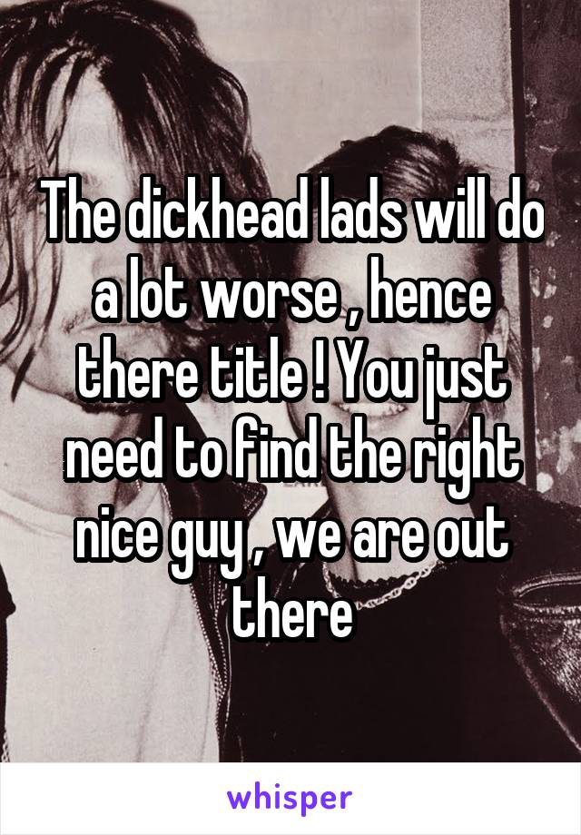 The dickhead lads will do a lot worse , hence there title ! You just need to find the right nice guy , we are out there