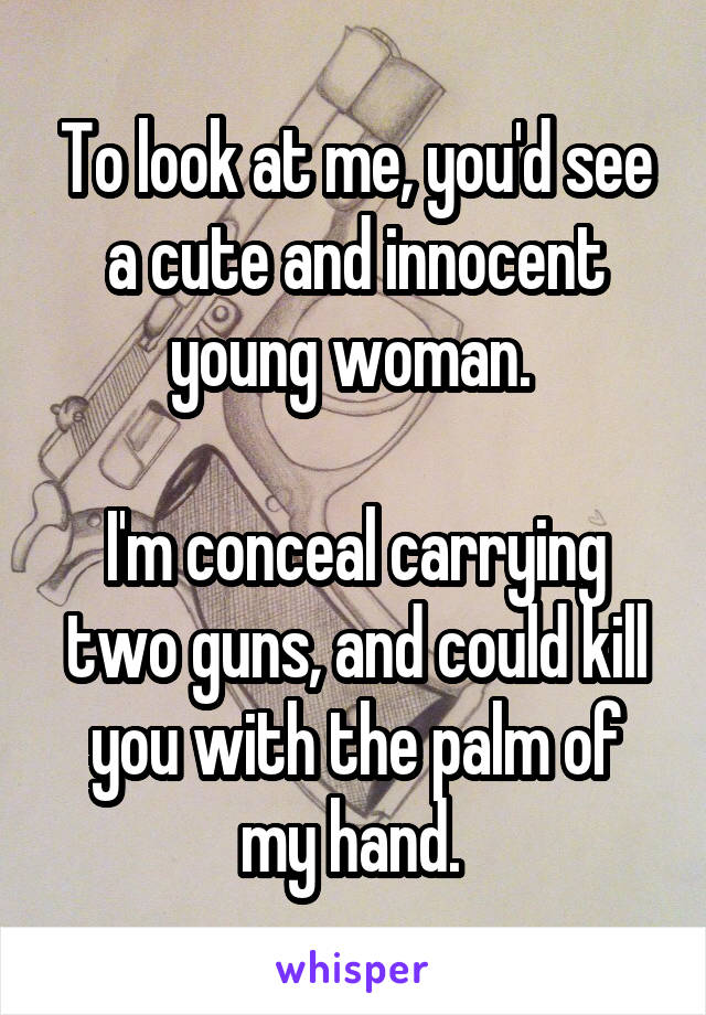 To look at me, you'd see a cute and innocent young woman. 

I'm conceal carrying two guns, and could kill you with the palm of my hand. 