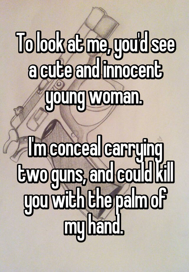 To look at me, you'd see a cute and innocent young woman. 

I'm conceal carrying two guns, and could kill you with the palm of my hand. 