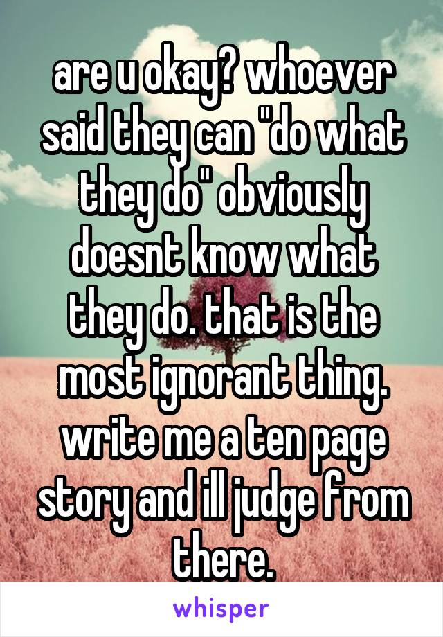 are u okay? whoever said they can "do what they do" obviously doesnt know what they do. that is the most ignorant thing. write me a ten page story and ill judge from there.