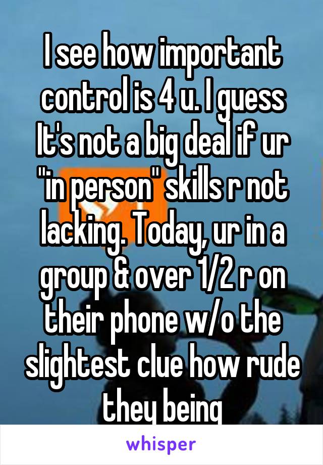 I see how important control is 4 u. I guess It's not a big deal if ur "in person" skills r not lacking. Today, ur in a group & over 1/2 r on their phone w/o the slightest clue how rude they being