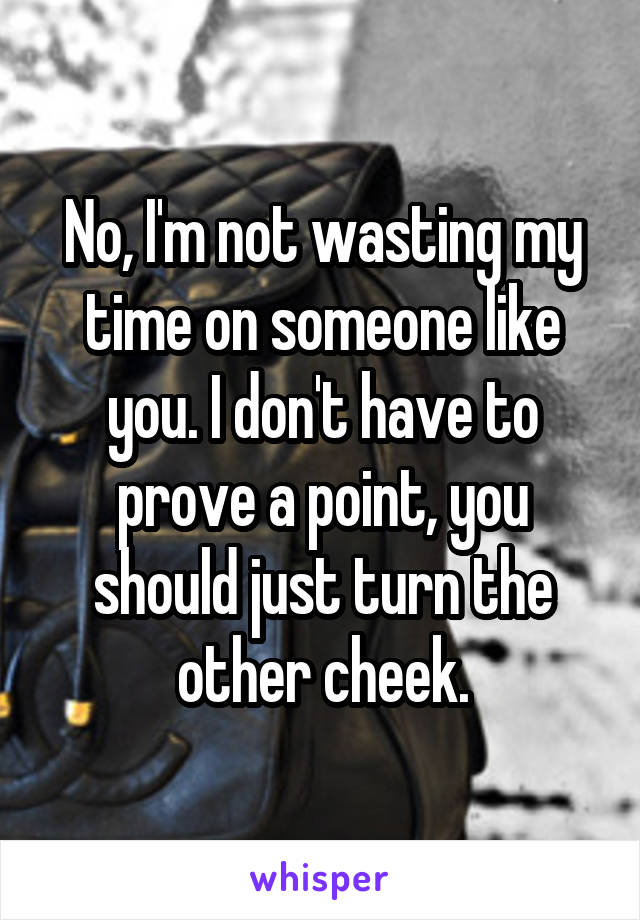 No, I'm not wasting my time on someone like you. I don't have to prove a point, you should just turn the other cheek.