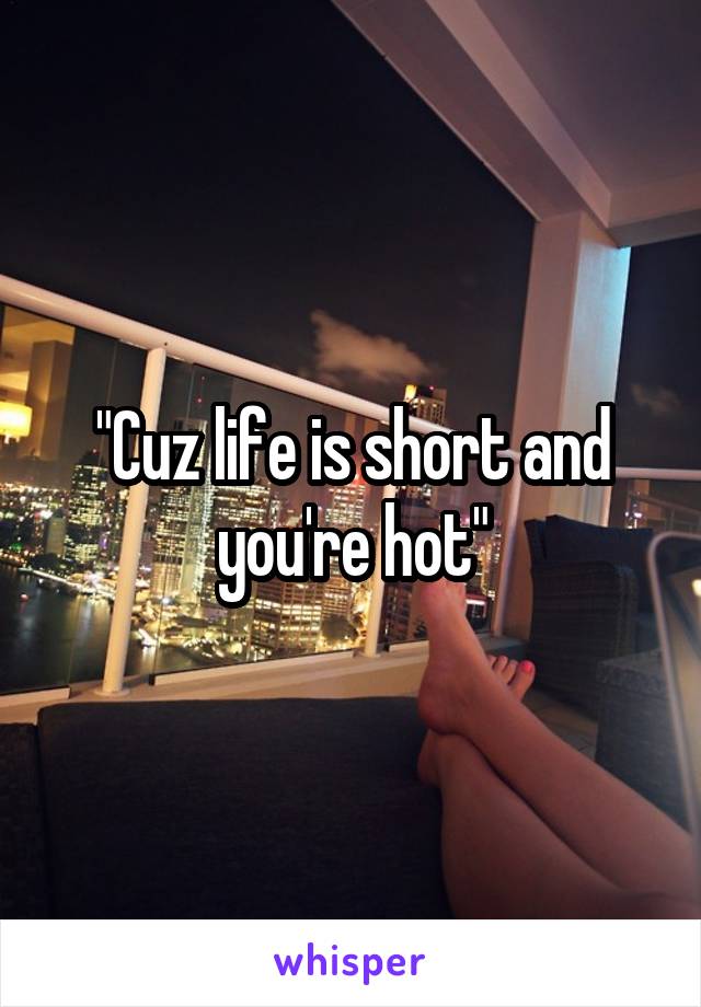 "Cuz life is short and you're hot"