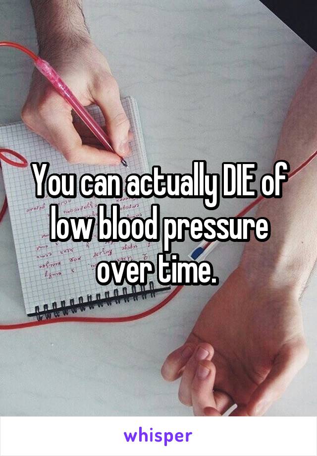 You can actually DIE of low blood pressure over time. 