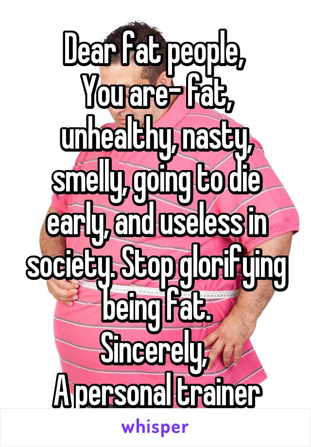 Dear fat people, 
You are- fat, unhealthy, nasty, smelly, going to die early, and useless in society. Stop glorifying being fat.
Sincerely, 
A personal trainer