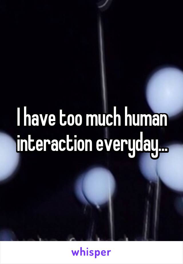 I have too much human interaction everyday...
