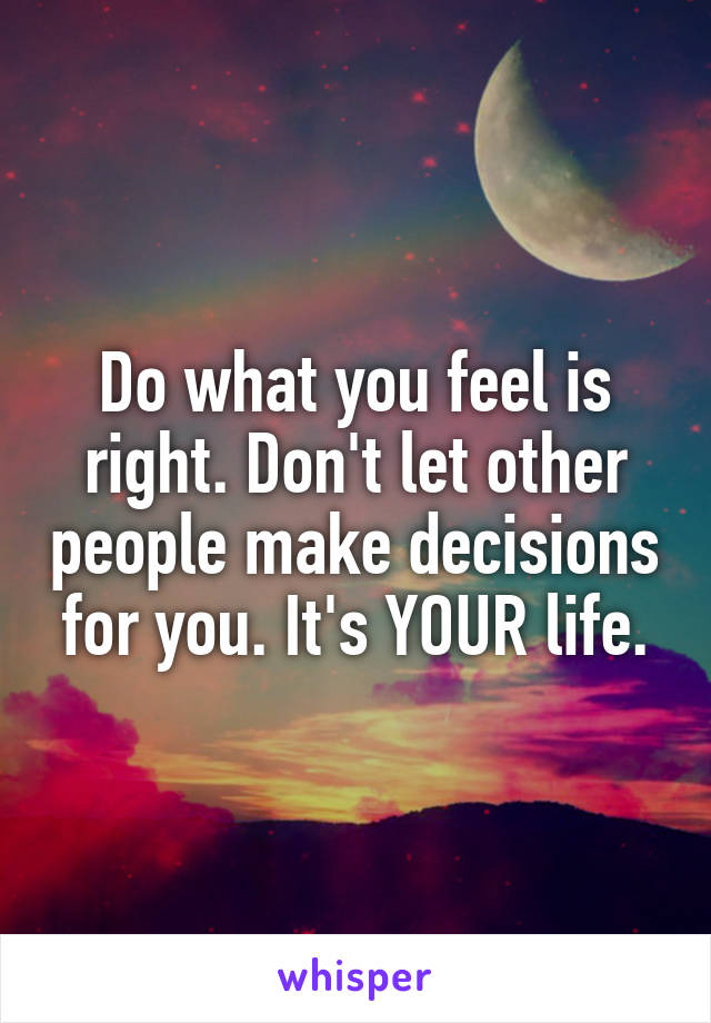 Do what you feel is right. Don't let other people make decisions for you. It's YOUR life.