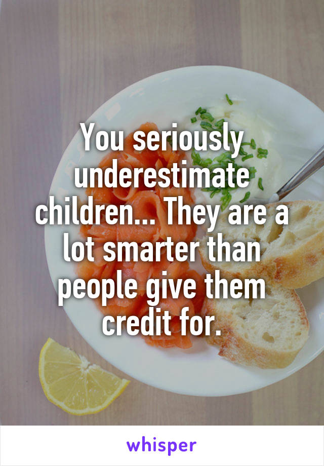 You seriously underestimate children... They are a lot smarter than people give them credit for.