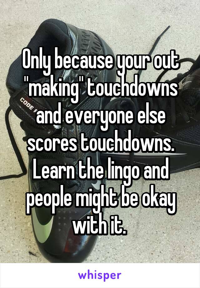Only because your out "making" touchdowns and everyone else scores touchdowns. Learn the lingo and people might be okay with it. 