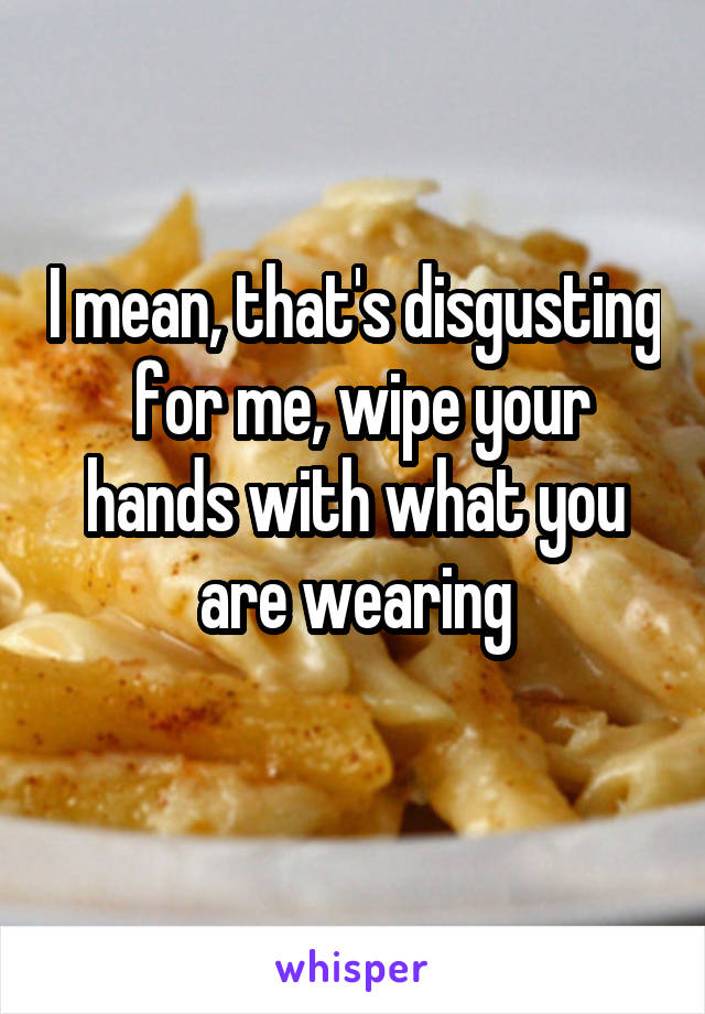 I mean, that's disgusting  for me, wipe your hands with what you are wearing
