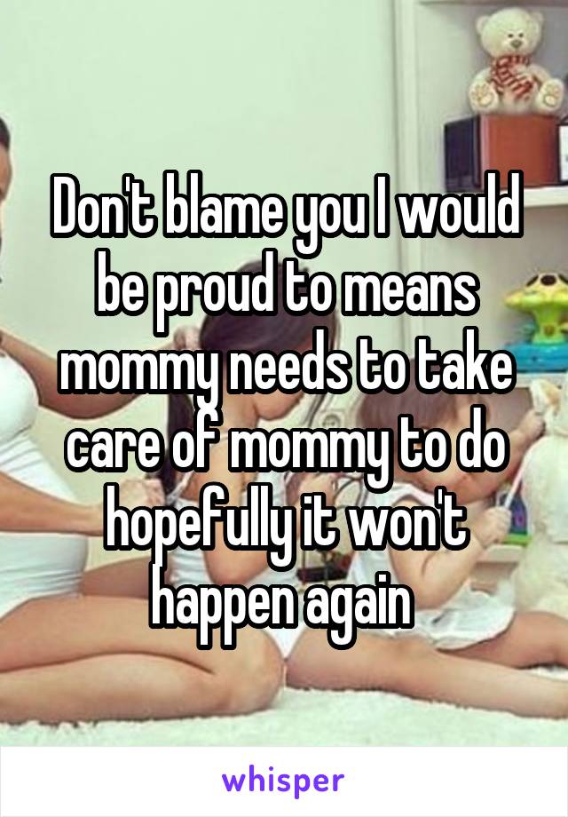 Don't blame you I would be proud to means mommy needs to take care of mommy to do hopefully it won't happen again 