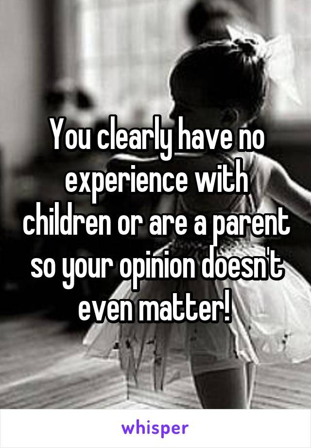 You clearly have no experience with children or are a parent so your opinion doesn't even matter! 